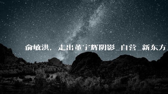 俞敏洪，走出董宇辉阴影_自营_新东方_产品